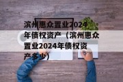 滨州惠众置业2024年债权资产（滨州惠众置业2024年债权资产多少）