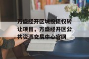 万盛经开区城投债权转让项目，万盛经开区公共资源交易中心官网