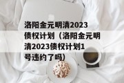 洛阳金元明清2023债权计划（洛阳金元明清2023债权计划1号违约了吗）