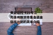 央企信托-410号江苏徐州新沂市集合资金信托计划的简单介绍