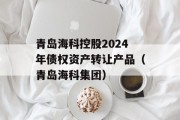 青岛海科控股2024年债权资产转让产品（青岛海科集团）