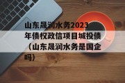 山东晟润水务2023年债权政信项目城投债（山东晟润水务是国企吗）