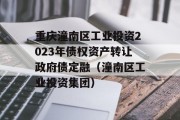 重庆潼南区工业投资2023年债权资产转让政府债定融（潼南区工业投资集团）