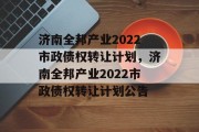 济南全邦产业2022市政债权转让计划，济南全邦产业2022市政债权转让计划公告