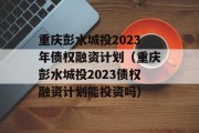 重庆彭水城投2023年债权融资计划（重庆彭水城投2023债权融资计划能投资吗）