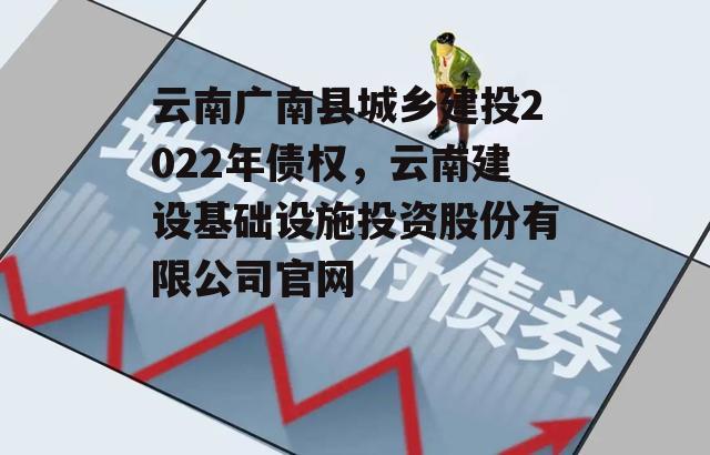 云南广南县城乡建投2022年债权，云南建设基础设施投资股份有限公司官网