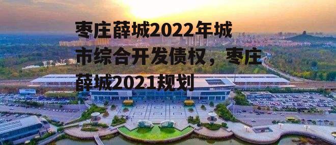 枣庄薛城2022年城市综合开发债权，枣庄薛城2021规划