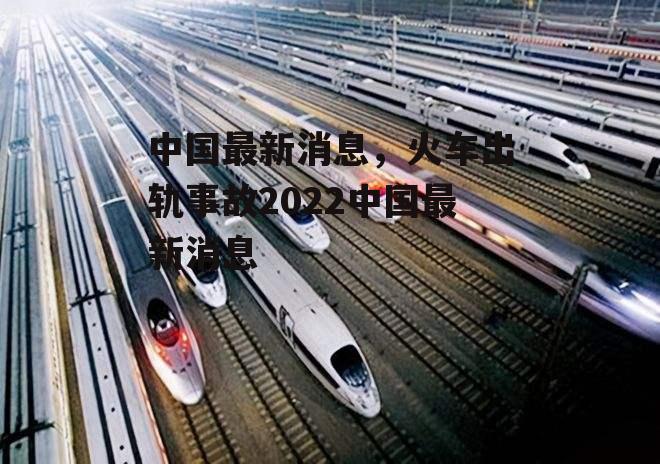 中国最新消息，火车出轨事故2022中国最新消息