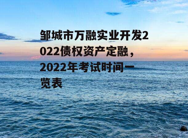 邹城市万融实业开发2022债权资产定融，2022年考试时间一览表