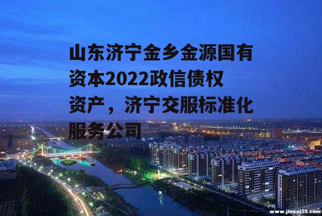 山东济宁金乡金源国有资本2022政信债权资产，济宁交服标准化服务公司