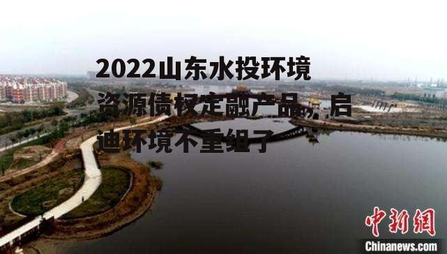 2022山东水投环境资源债权定融产品，启迪环境不重组了