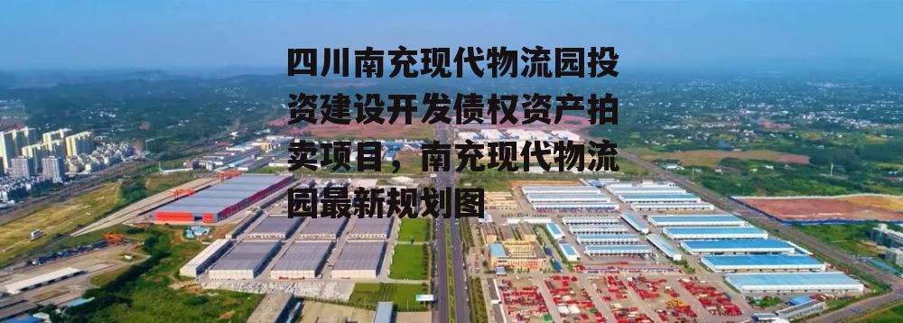 四川南充现代物流园投资建设开发债权资产拍卖项目，南充现代物流园最新规划图