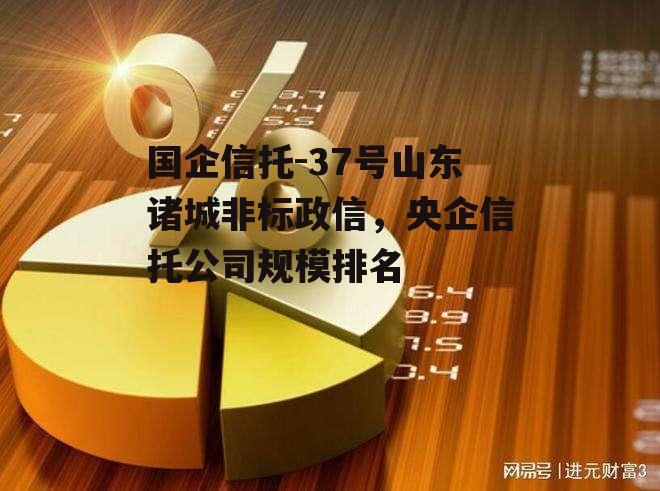 国企信托-37号山东诸城非标政信，央企信托公司规模排名