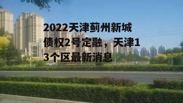 2022天津蓟州新城债权2号定融，天津13个区最新消息