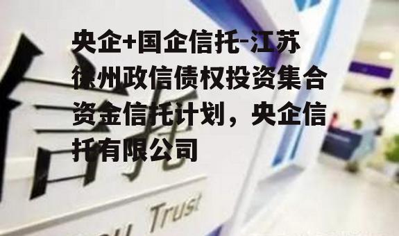 央企+国企信托-江苏徐州政信债权投资集合资金信托计划，央企信托有限公司