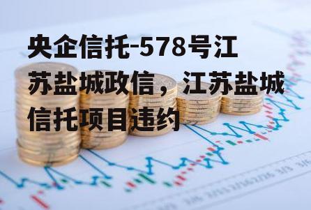 央企信托-578号江苏盐城政信，江苏盐城信托项目违约