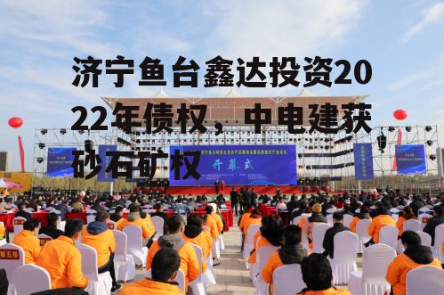 济宁鱼台鑫达投资2022年债权，中电建获砂石矿权