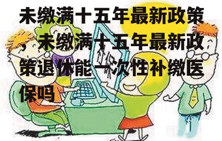 未缴满十五年最新政策，未缴满十五年最新政策退休能一次性补缴医保吗