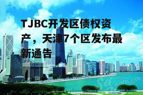 TJBC开发区债权资产，天津7个区发布最新通告