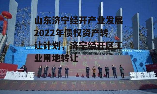 山东济宁经开产业发展2022年债权资产转让计划，济宁经开区工业用地转让