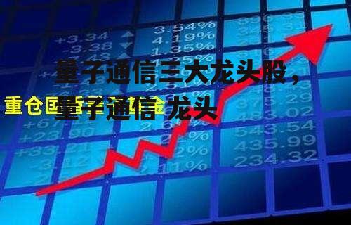 量子通信三大龙头股，量子通信 龙头