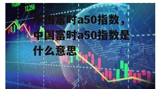 中国富时a50指数，中国富时a50指数是什么意思