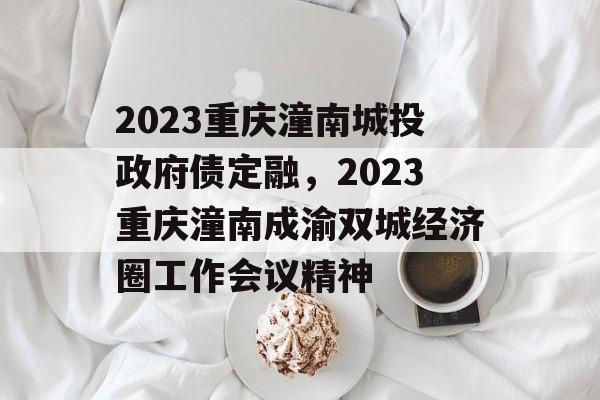 2023重庆潼南城投政府债定融，2023重庆潼南成渝双城经济圈工作会议精神