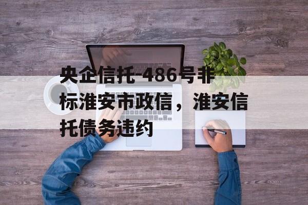 央企信托-486号非标淮安市政信，淮安信托债务违约