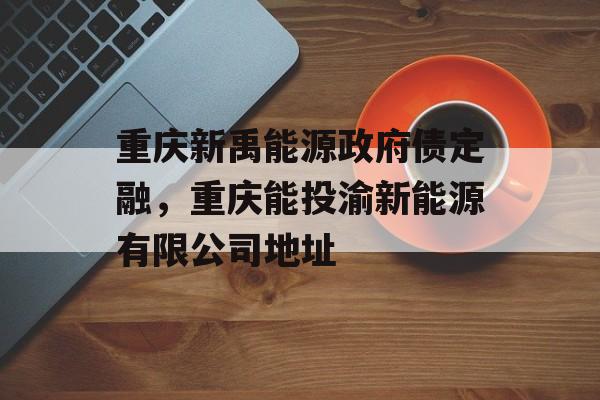 重庆新禹能源政府债定融，重庆能投渝新能源有限公司地址