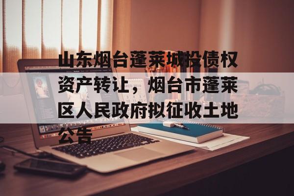 山东烟台蓬莱城投债权资产转让，烟台市蓬莱区人民政府拟征收土地公告