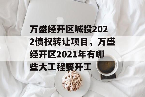 万盛经开区城投2022债权转让项目，万盛经开区2021年有哪些大工程要开工