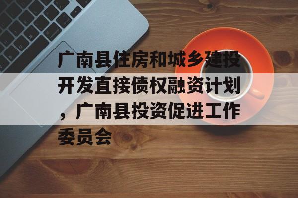 广南县住房和城乡建投开发直接债权融资计划，广南县投资促进工作委员会