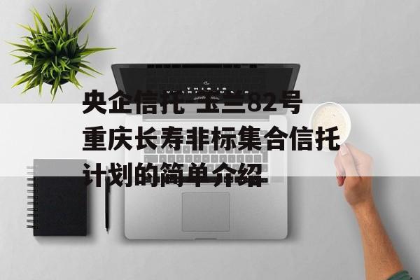 央企信托-玉兰82号重庆长寿非标集合信托计划的简单介绍