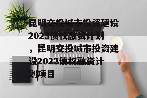 昆明交投城市投资建设2023债权融资计划，昆明交投城市投资建设2023债权融资计划项目