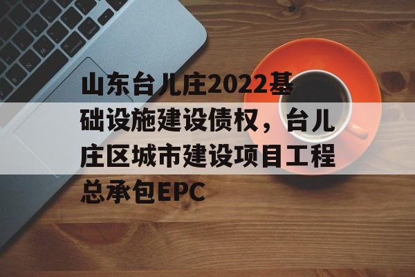 山东台儿庄2022基础设施建设债权，台儿庄区城市建设项目工程总承包EPC