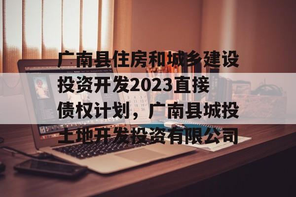 广南县住房和城乡建设投资开发2023直接债权计划，广南县城投土地开发投资有限公司