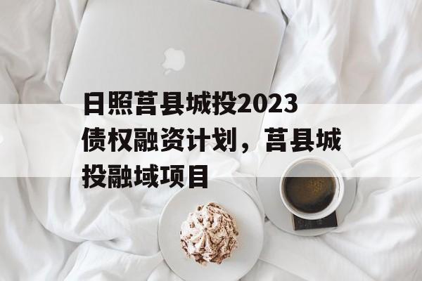 日照莒县城投2023债权融资计划，莒县城投融域项目