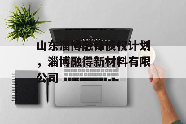 山东淄博融锋债权计划，淄博融得新材料有限公司