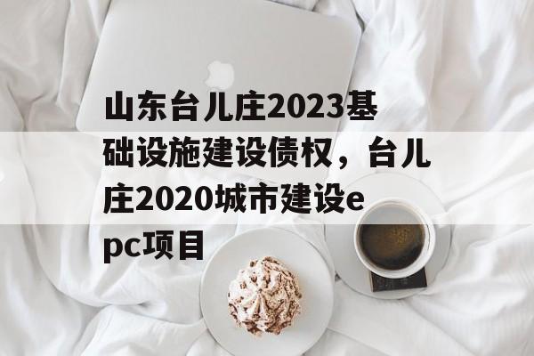 山东台儿庄2023基础设施建设债权，台儿庄2020城市建设epc项目