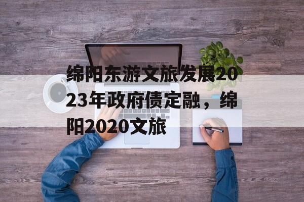 绵阳东游文旅发展2023年政府债定融，绵阳2020文旅