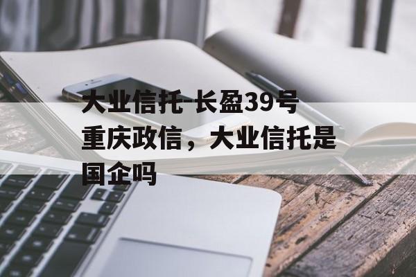 大业信托-长盈39号重庆政信，大业信托是国企吗