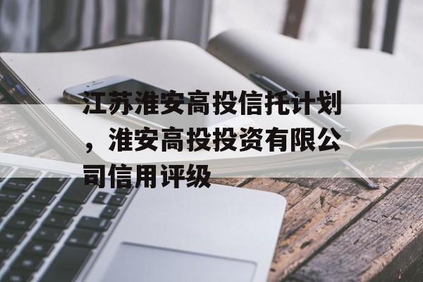 江苏淮安高投信托计划，淮安高投投资有限公司信用评级