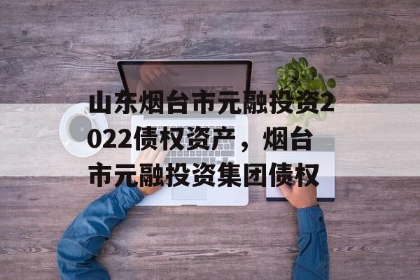 山东烟台市元融投资2022债权资产，烟台市元融投资集团债权