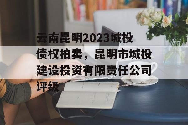 云南昆明2023城投债权拍卖，昆明市城投建设投资有限责任公司评级