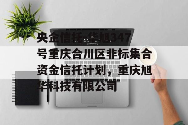 央企信托-华旭347号重庆合川区非标集合资金信托计划，重庆旭华科技有限公司