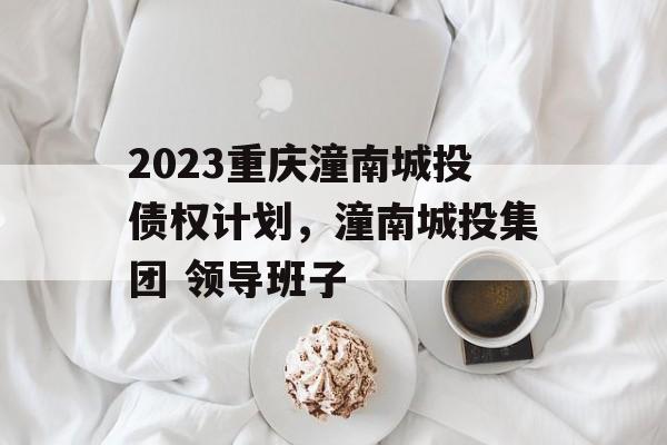 2023重庆潼南城投债权计划，潼南城投集团 领导班子