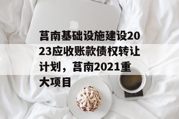 莒南基础设施建设2023应收账款债权转让计划，莒南2021重大项目