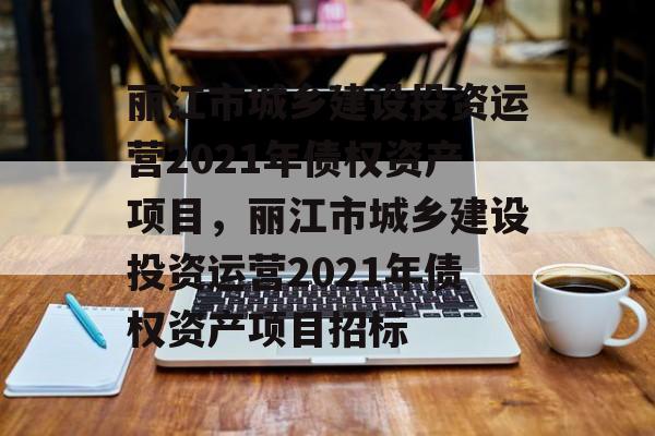 丽江市城乡建设投资运营2021年债权资产项目，丽江市城乡建设投资运营2021年债权资产项目招标