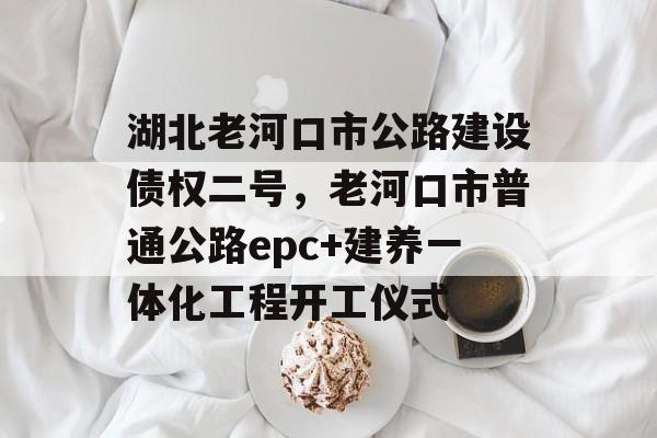 湖北老河口市公路建设债权二号，老河口市普通公路epc+建养一体化工程开工仪式