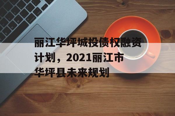 丽江华坪城投债权融资计划，2021丽江市华坪县未来规划